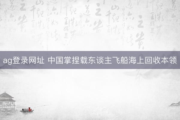 ag登录网址 中国掌捏载东谈主飞船海上回收本领