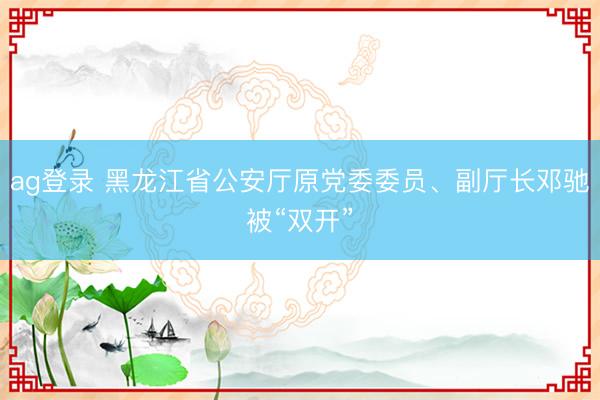 ag登录 黑龙江省公安厅原党委委员、副厅长邓驰被“双开”