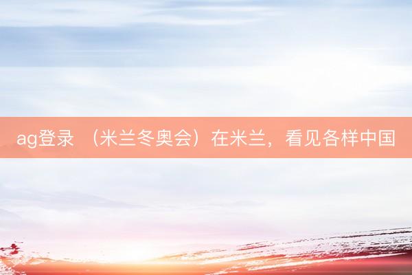 ag登录 （米兰冬奥会）在米兰，看见各样中国