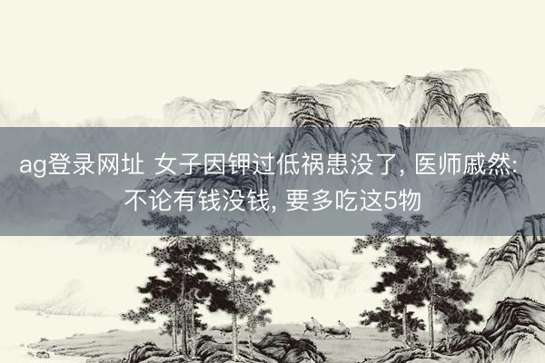 ag登录网址 女子因钾过低祸患没了， 医师戚然: 不论有钱没钱， 要多吃这5物