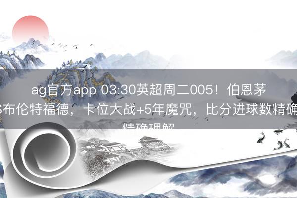 ag官方app 03:30英超周二005！伯恩茅斯VS布伦特福德，卡位大战+5年魔咒，比分进球数精确理解