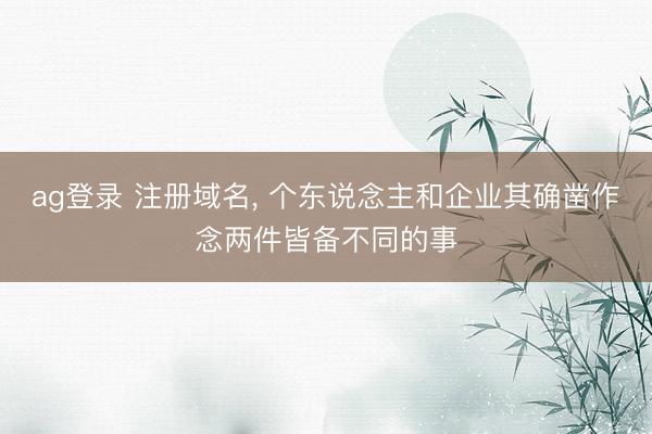 ag登录 注册域名, 个东说念主和企业其确凿作念两件皆备不同的事