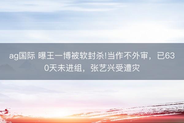 ag国际 曝王一博被软封杀!当作不外审，已630天未进组，张艺兴受遭灾