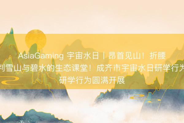 AsiaGaming 宇宙水日丨昂首见山！折腰读水！谈判雪山与碧水的生态课堂！成齐市宇宙水日研学行为圆满开展