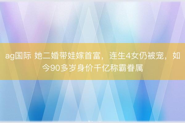 ag国际 她二婚带娃嫁首富，连生4女仍被宠，如今90多岁身价千亿称霸眷属