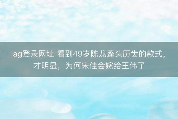 ag登录网址 看到49岁陈龙蓬头历齿的款式，才明显，为何宋佳会嫁给王伟了