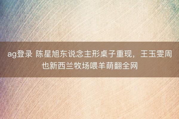 ag登录 陈星旭东说念主形桌子重现，王玉雯周也新西兰牧场喂羊萌翻全网