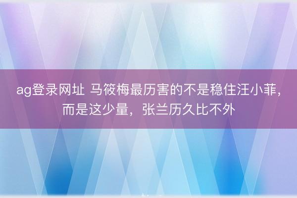 ag登录网址 马筱梅最历害的不是稳住汪小菲，而是这少量，张兰历久比不外