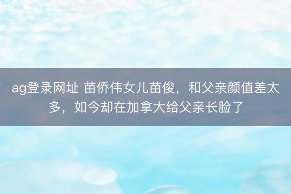 ag登录网址 苗侨伟女儿苗俊，和父亲颜值差太多，如今却在加拿大给父亲长脸了