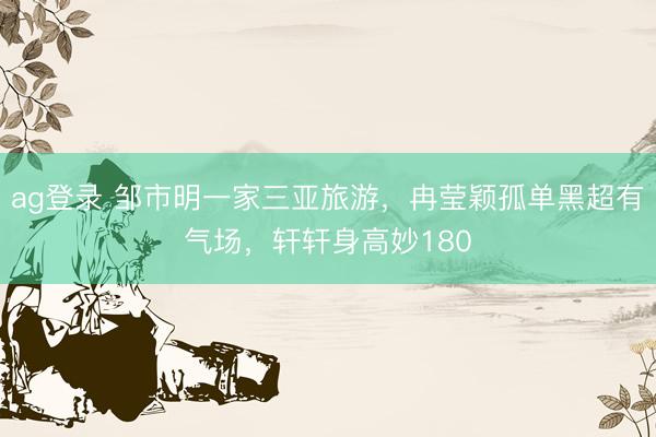 ag登录 邹市明一家三亚旅游，冉莹颖孤单黑超有气场，轩轩身高妙180