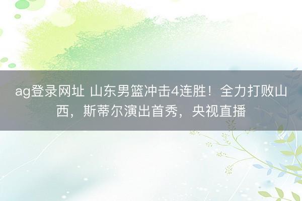 ag登录网址 山东男篮冲击4连胜！全力打败山西，斯蒂尔演出首秀，央视直播