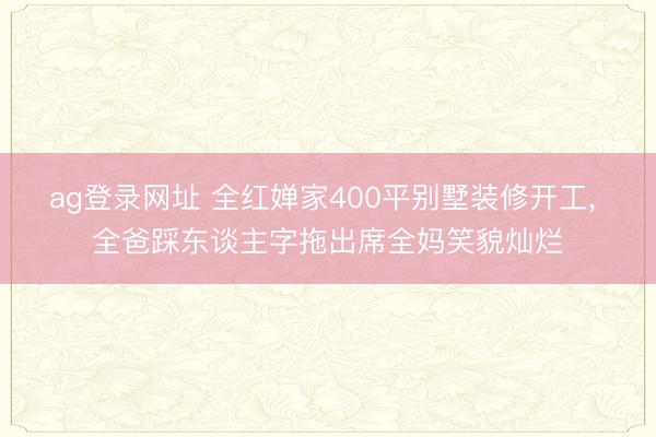 ag登录网址 全红婵家400平别墅装修开工, 全爸踩东谈主字拖出席全妈笑貌灿烂