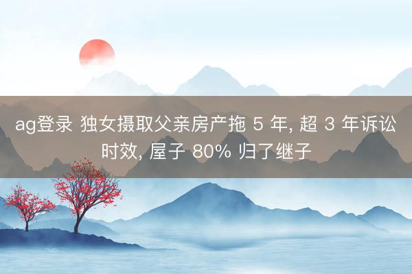 ag登录 独女摄取父亲房产拖 5 年, 超 3 年诉讼时效, 屋子 80% 归了继子