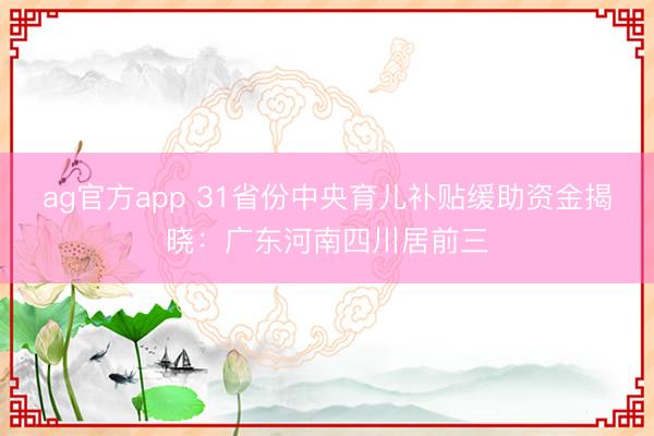 ag官方app 31省份中央育儿补贴缓助资金揭晓：广东河南四川居前三