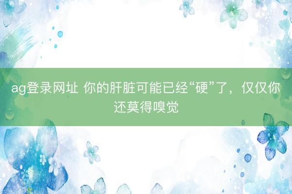 ag登录网址 你的肝脏可能已经“硬”了，仅仅你还莫得嗅觉