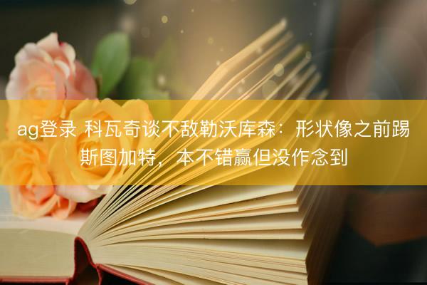 ag登录 科瓦奇谈不敌勒沃库森：形状像之前踢斯图加特，本不错赢但没作念到