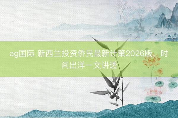 ag国际 新西兰投资侨民最新计策2026版，时间出洋一文讲透