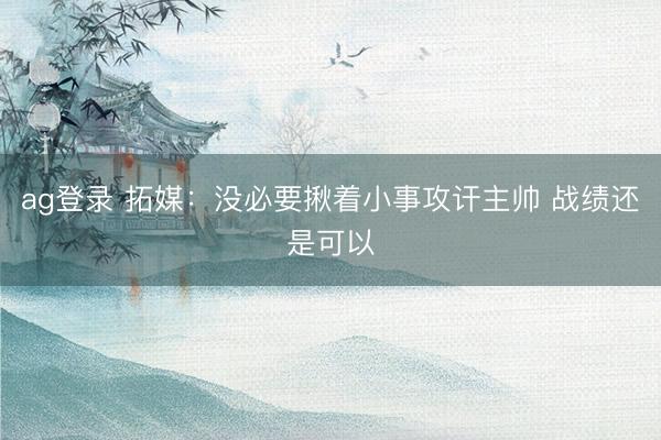 ag登录 拓媒：没必要揪着小事攻讦主帅 战绩还是可以