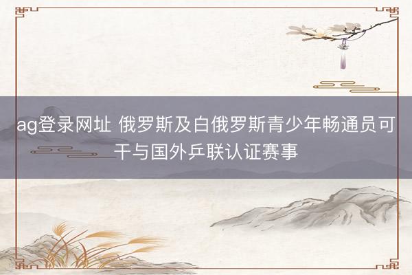 ag登录网址 俄罗斯及白俄罗斯青少年畅通员可干与国外乒联认证赛事
