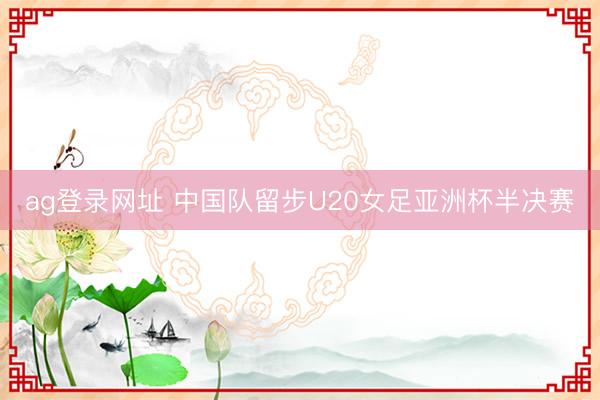 ag登录网址 中国队留步U20女足亚洲杯半决赛