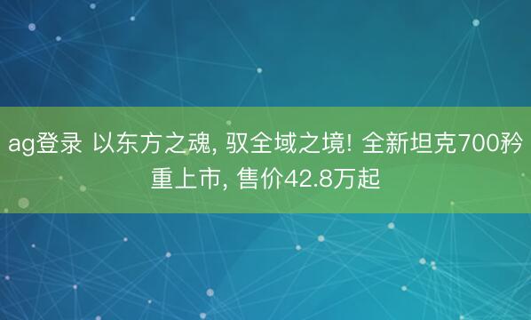 ag登录 以东方之魂, 驭全域之境! 全新坦克700矜重上市, 售价42.8万起