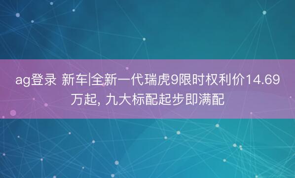 ag登录 新车|全新一代瑞虎9限时权利价14.69万起, 九大标配起步即满配