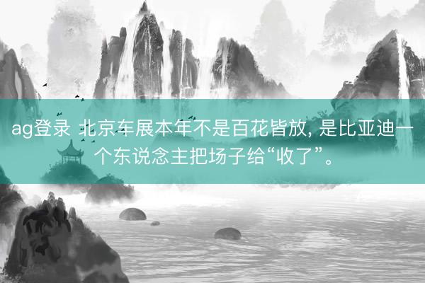 ag登录 北京车展本年不是百花皆放, 是比亚迪一个东说念主把场子给“收了”。