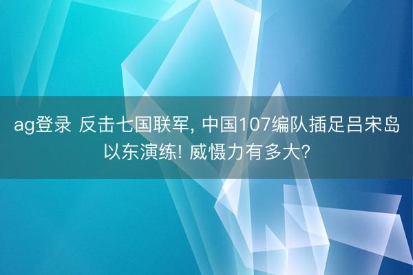 ag登录 反击七国联军, 中国107编队插足吕宋岛以东演练! 威慑力有多大?