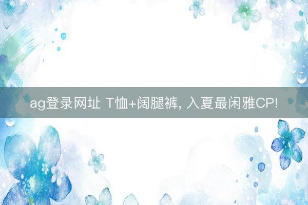 ag登录网址 T恤+阔腿裤, 入夏最闲雅CP!