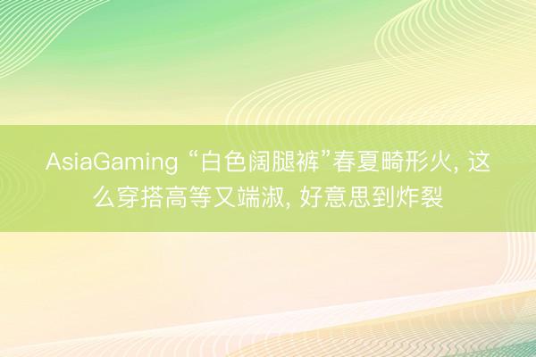 AsiaGaming “白色阔腿裤”春夏畸形火, 这么穿搭高等又端淑, 好意思到炸裂