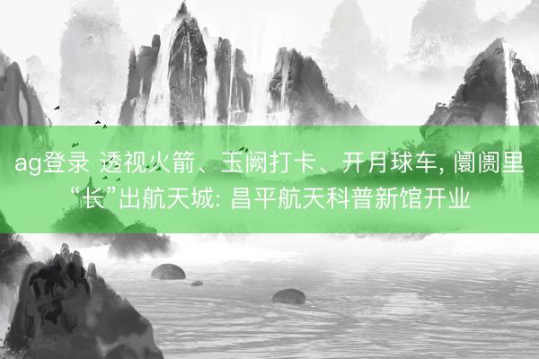 ag登录 透视火箭、玉阙打卡、开月球车, 阛阓里“长”出航天城: 昌平航天科普新馆开业