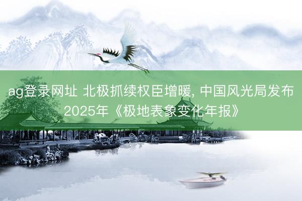ag登录网址 北极抓续权臣增暖, 中国风光局发布2025年《极地表象变化年报》