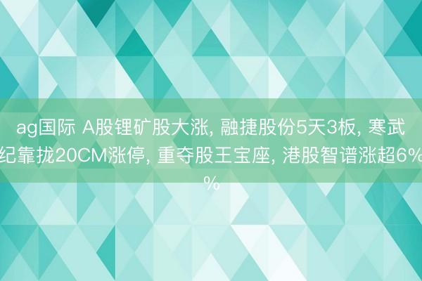 ag国际 A股锂矿股大涨, 融捷股份5天3板, 寒武纪靠拢20CM涨停, 重夺股王宝座, 港股智谱涨超6%