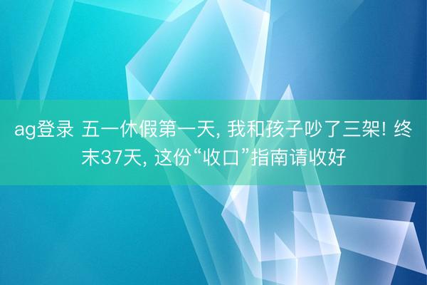 ag登录 五一休假第一天, 我和孩子吵了三架! 终末37天, 这份“收口”指南请收好