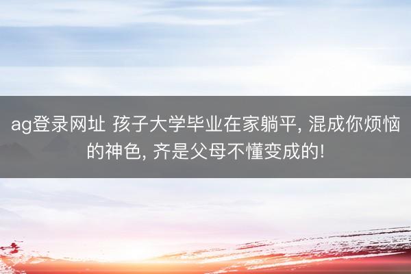 ag登录网址 孩子大学毕业在家躺平, 混成你烦恼的神色, 齐是父母不懂变成的!