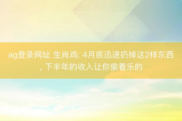 ag登录网址 生肖鸡: 4月底迅速扔掉这2样东西, 下半年的收入让你偷着乐的