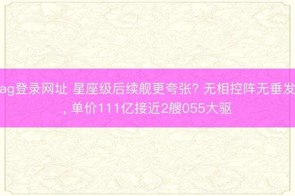 ag登录网址 星座级后续舰更夸张? 无相控阵无垂发, 单价111亿接近2艘055大驱