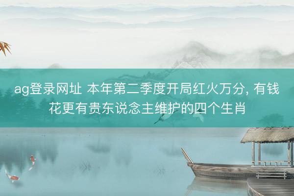 ag登录网址 本年第二季度开局红火万分, 有钱花更有贵东说念主维护的四个生肖